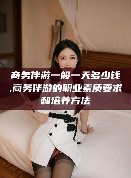 黄山商务伴游一般一天多少钱,商务伴游的职业素质要求和培养方法