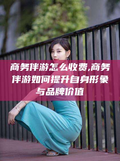 黄山商务伴游怎么收费,商务伴游如何提升自身形象与品牌价值