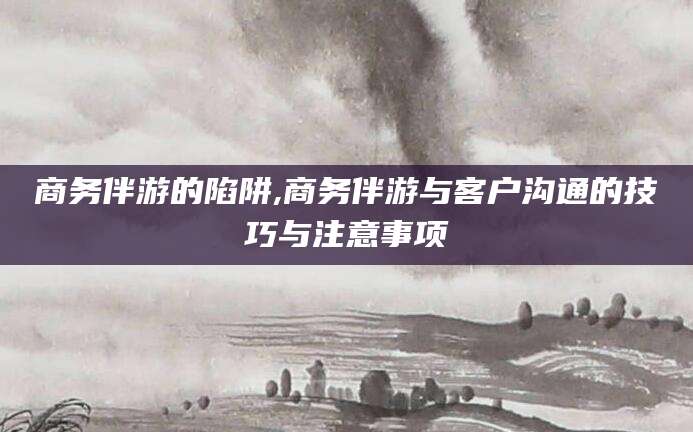 黄山商务伴游的陷阱,商务伴游与客户沟通的技巧与注意事项