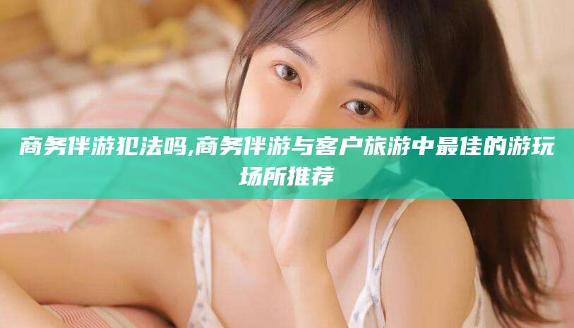 黄山商务伴游犯法吗,商务伴游与客户旅游中最佳的游玩场所推荐