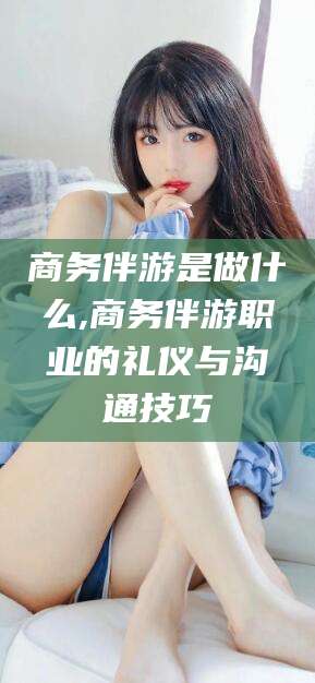 黄山商务伴游是做什么,商务伴游职业的礼仪与沟通技巧