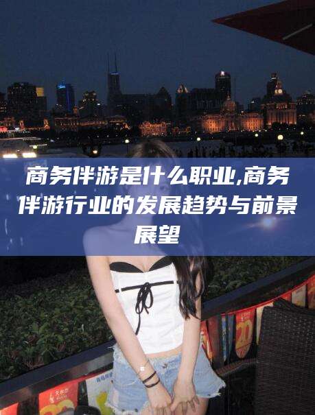 黄山商务伴游是什么职业,商务伴游行业的发展趋势与前景展望