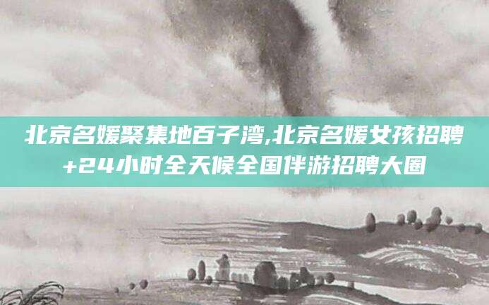 黄山北京名媛聚集地百子湾,北京名媛女孩招聘+24小时全天候全国伴游招聘大圈