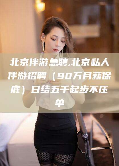 黄山北京伴游急聘,北京私人伴游招聘（90万月薪保底）日结五千起步不压单