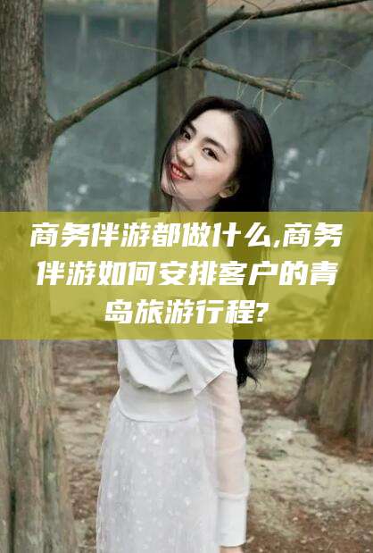 黄山商务伴游都做什么,商务伴游如何安排客户的青岛旅游行程?