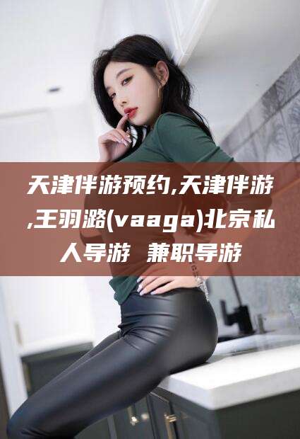 黄山天津伴游预约,天津伴游,王羽潞(vaaga)北京私人导游 兼职导游