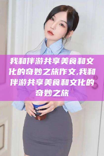 黄山我和伴游共享美食和文化的奇妙之旅作文,我和伴游共享美食和文化的奇妙之旅