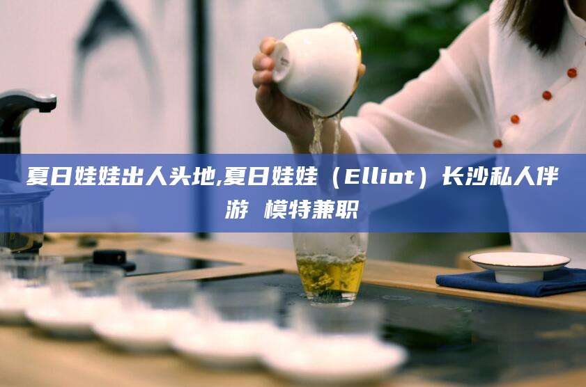 黄山夏日娃娃出人头地,夏日娃娃（Elliot）长沙私人伴游 模特兼职