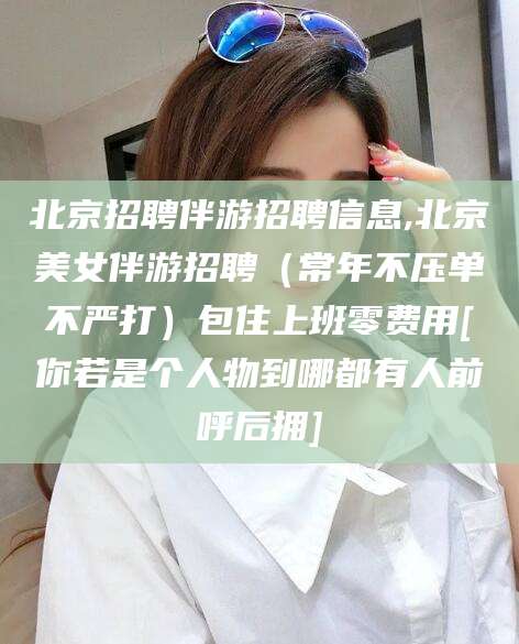 黄山北京招聘伴游招聘信息,北京美女伴游招聘（常年不压单不严打）包住上班零费用[你若是个人物到哪都有人前呼后拥]