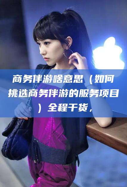 黄山商务伴游啥意思（如何挑选商务伴游的服务项目）全程干货，