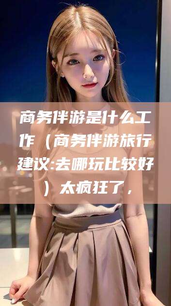 黄山商务伴游是什么工作（商务伴游旅行建议:去哪玩比较好）太疯狂了，