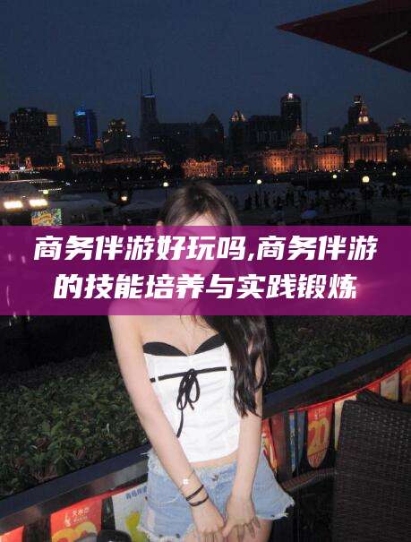 黄山商务伴游好玩吗,商务伴游的技能培养与实践锻炼