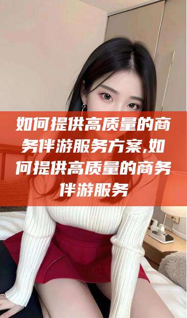 黄山如何提供高质量的商务伴游服务方案,如何提供高质量的商务伴游服务